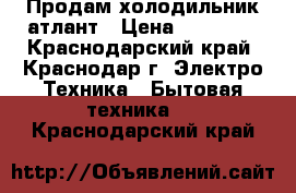 Продам холодильник атлант › Цена ­ 14 000 - Краснодарский край, Краснодар г. Электро-Техника » Бытовая техника   . Краснодарский край